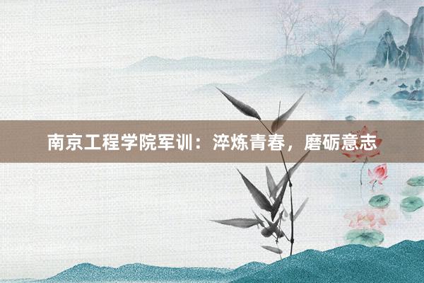 南京工程学院军训：淬炼青春，磨砺意志